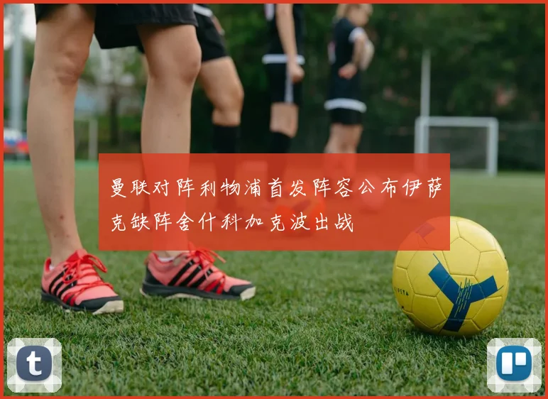 曼联对阵利物浦首发阵容公布伊萨克缺阵舍什科加克波出战