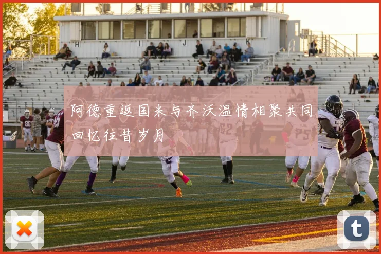 阿德重返国米与齐沃温情相聚共同回忆往昔岁月