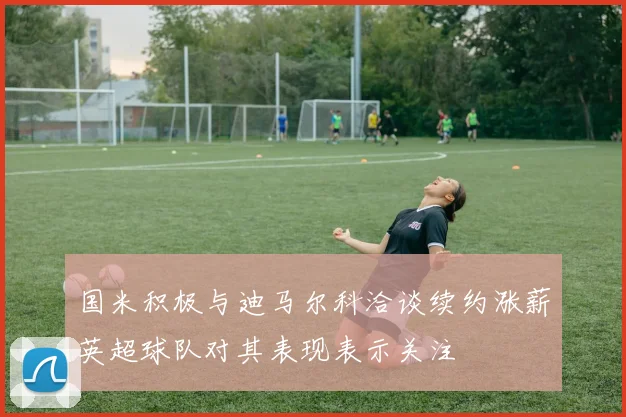 国米积极与迪马尔科洽谈续约涨薪英超球队对其表现表示关注