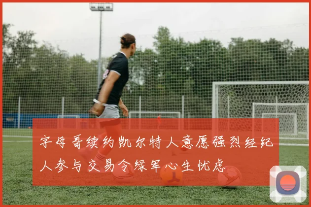 字母哥续约凯尔特人意愿强烈经纪人参与交易令绿军心生忧虑