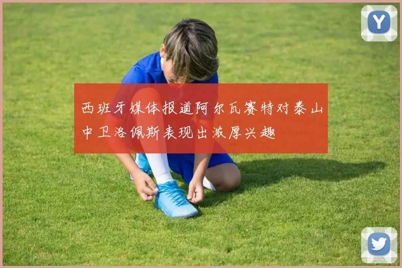 西班牙媒体报道阿尔瓦赛特对泰山中卫洛佩斯表现出浓厚兴趣