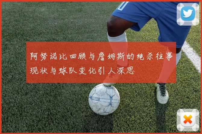 阿努诺比回顾与詹姆斯的绝杀往事现状与球队变化引人深思