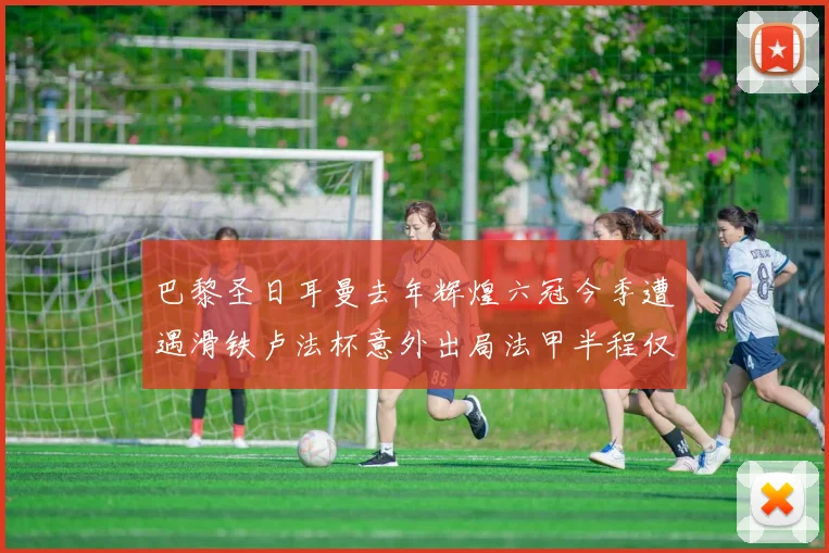 巴黎圣日耳曼去年辉煌六冠今季遭遇滑铁卢法杯意外出局法甲半程仅列第二