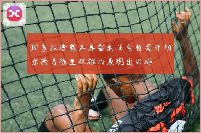 斯基拉透露库库雷利亚或将离开切尔西马德里双雄均表现出兴趣