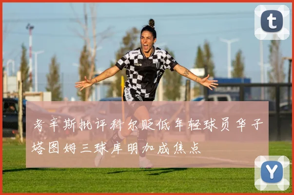考辛斯批评科尔贬低年轻球员华子塔图姆三球库明加成焦点