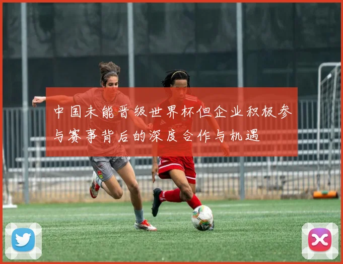 中国未能晋级世界杯但企业积极参与赛事背后的深度合作与机遇