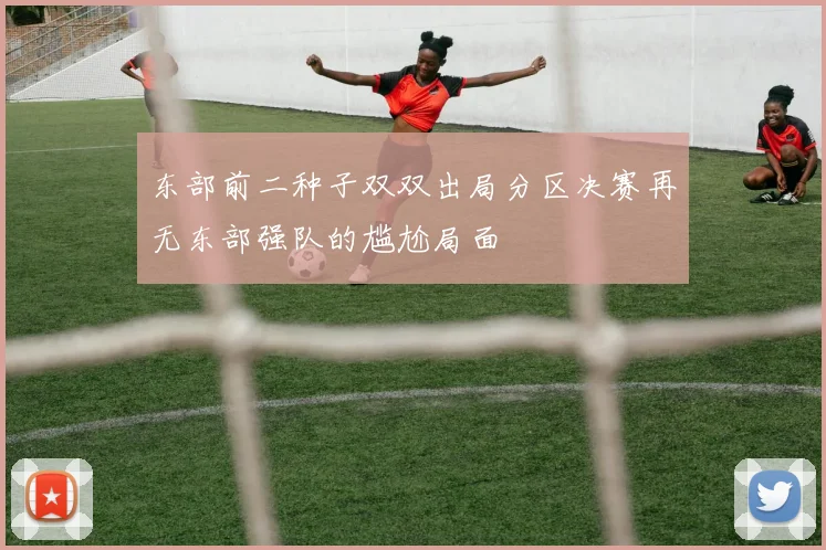 东部前二种子双双出局分区决赛再无东部强队的尴尬局面